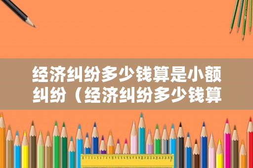 經濟糾紛多少錢算是小額糾紛（經濟糾紛多少錢算是小額糾紛案件）