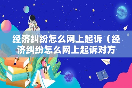 經(jīng)濟(jì)糾紛怎么網(wǎng)上起訴（經(jīng)濟(jì)糾紛怎么網(wǎng)上起訴對(duì)方）