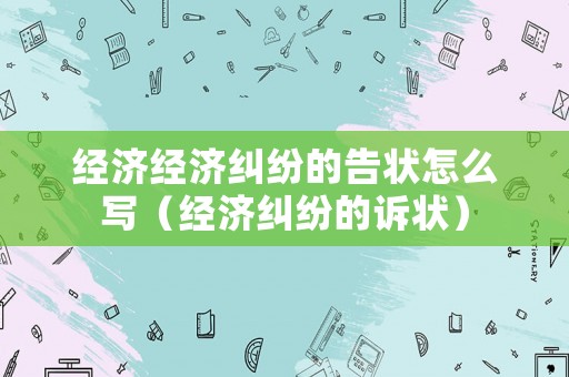 經(jīng)濟(jì)經(jīng)濟(jì)糾紛的告狀怎么寫（經(jīng)濟(jì)糾紛的訴狀）