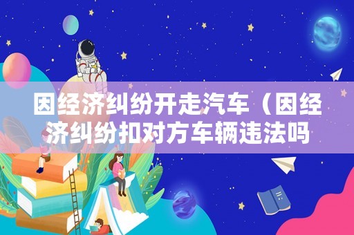 因經濟糾紛開走汽車（因經濟糾紛扣對方車輛違法嗎）