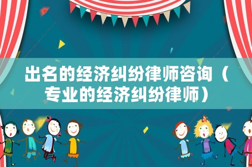 出名的經濟糾紛律師咨詢（專業的經濟糾紛律師）