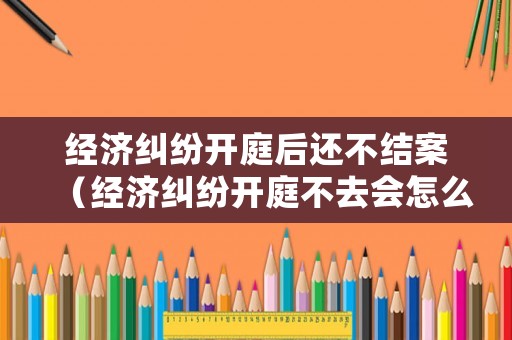 經(jīng)濟(jì)糾紛開庭后還不結(jié)案（經(jīng)濟(jì)糾紛開庭不去會怎么樣）