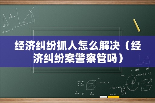 經濟糾紛抓人怎么解決（經濟糾紛案警察管嗎）