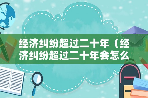 經(jīng)濟(jì)糾紛超過(guò)二十年（經(jīng)濟(jì)糾紛超過(guò)二十年會(huì)怎么樣）