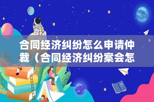 合同經濟糾紛怎么申請仲裁（合同經濟糾紛案會怎么處理）