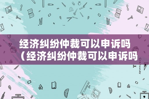 經濟糾紛仲裁可以申訴嗎（經濟糾紛仲裁可以申訴嗎法律）
