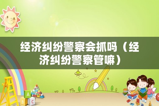 經濟糾紛警察會抓嗎（經濟糾紛警察管嘛）