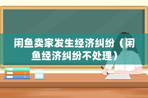 閑魚賣家發生經濟糾紛（閑魚經濟糾紛不處理）
