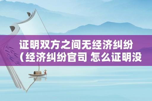 證明雙方之間無經濟糾紛（經濟糾紛官司 怎么證明沒有經濟來源）