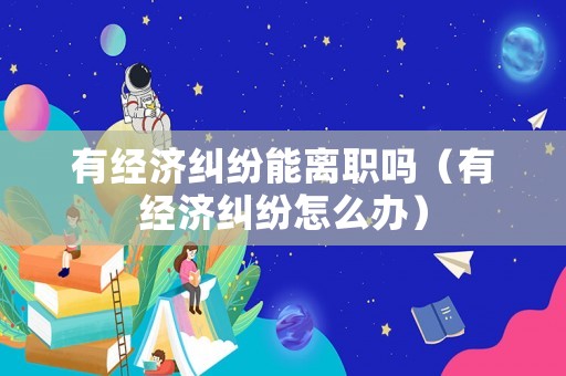 有經(jīng)濟(jì)糾紛能離職嗎（有經(jīng)濟(jì)糾紛怎么辦）