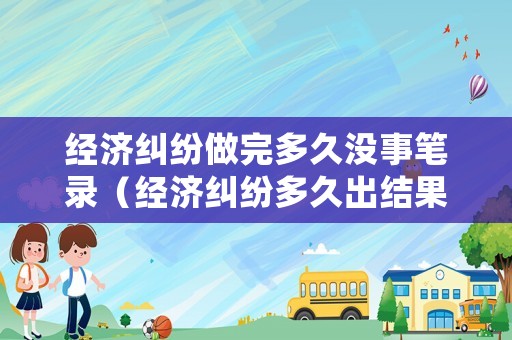 經濟糾紛做完多久沒事筆錄（經濟糾紛多久出結果）