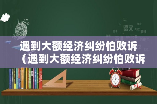 遇到大額經濟糾紛怕敗訴（遇到大額經濟糾紛怕敗訴怎么辦）