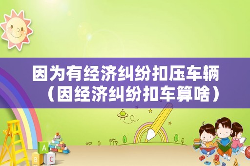 因為有經濟糾紛扣壓車輛（因經濟糾紛扣車算啥）
