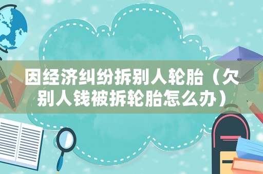 因經(jīng)濟(jì)糾紛拆別人輪胎（欠別人錢(qián)被拆輪胎怎么辦）