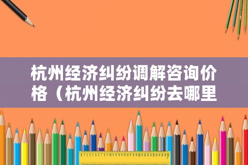 杭州經(jīng)濟(jì)糾紛調(diào)解咨詢(xún)價(jià)格（杭州經(jīng)濟(jì)糾紛去哪里報(bào)案）