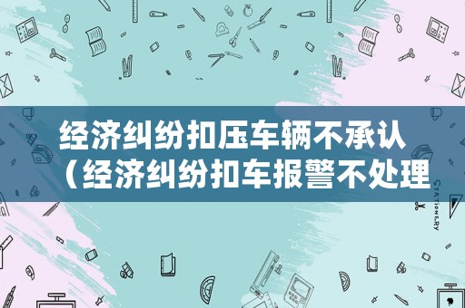 經濟糾紛扣壓車輛不承認（經濟糾紛扣車報警不處理）