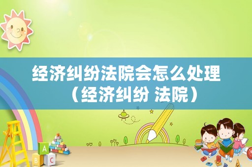 經濟糾紛法院會怎么處理（經濟糾紛 法院）