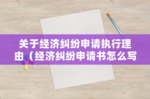 關于經濟糾紛申請執行理由（經濟糾紛申請書怎么寫）
