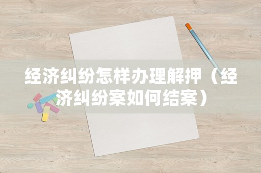 經(jīng)濟(jì)糾紛怎樣辦理解押（經(jīng)濟(jì)糾紛案如何結(jié)案）