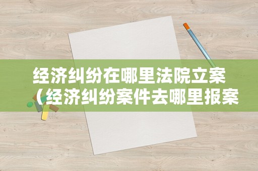 經(jīng)濟(jì)糾紛在哪里法院立案（經(jīng)濟(jì)糾紛案件去哪里報(bào)案）