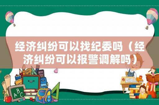 經(jīng)濟糾紛可以找紀委嗎（經(jīng)濟糾紛可以報警調解嗎）