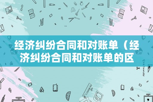 經(jīng)濟糾紛合同和對賬單（經(jīng)濟糾紛合同和對賬單的區(qū)別）