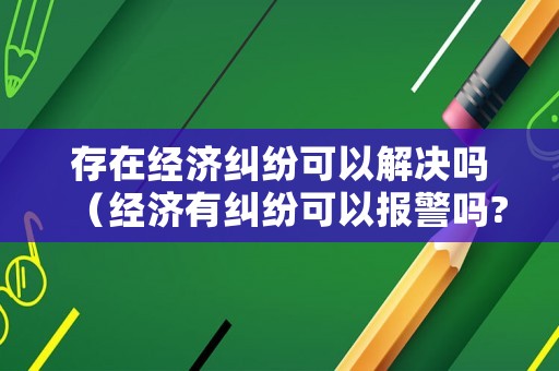 存在經(jīng)濟糾紛可以解決嗎（經(jīng)濟有糾紛可以報警嗎?）