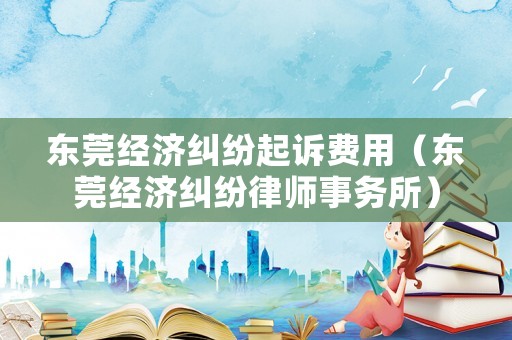 東莞經濟糾紛起訴費用（東莞經濟糾紛律師事務所）