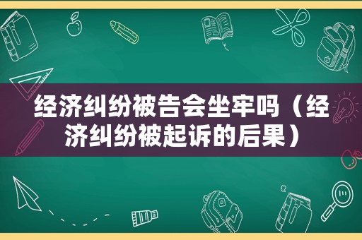經濟糾紛被告會坐牢嗎（經濟糾紛被起訴的后果）