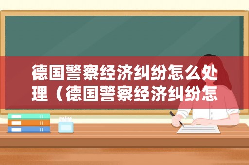 德國(guó)警察經(jīng)濟(jì)糾紛怎么處理（德國(guó)警察經(jīng)濟(jì)糾紛怎么處理視頻）