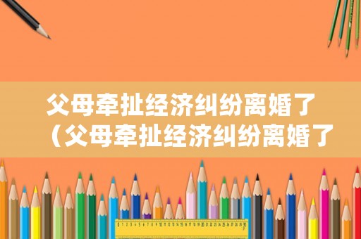 父母牽扯經濟糾紛離婚了（父母牽扯經濟糾紛離婚了怎么處理）