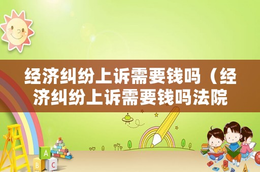 經濟糾紛上訴需要錢嗎（經濟糾紛上訴需要錢嗎法院）