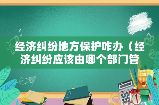 經(jīng)濟(jì)糾紛地方保護(hù)咋辦（經(jīng)濟(jì)糾紛應(yīng)該由哪個部門管）