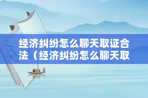 經(jīng)濟(jì)糾紛怎么聊天取證合法（經(jīng)濟(jì)糾紛怎么聊天取證合法呢）