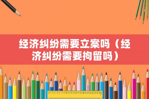 經濟糾紛需要立案嗎（經濟糾紛需要拘留嗎）