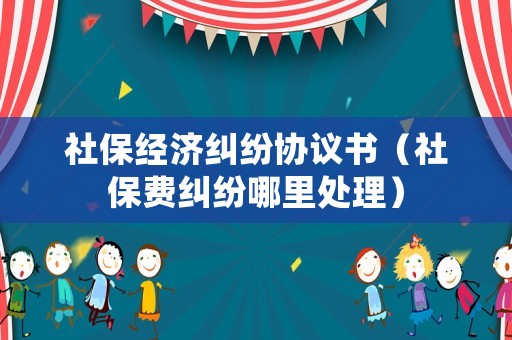 社保經(jīng)濟(jì)糾紛協(xié)議書（社保費(fèi)糾紛哪里處理）