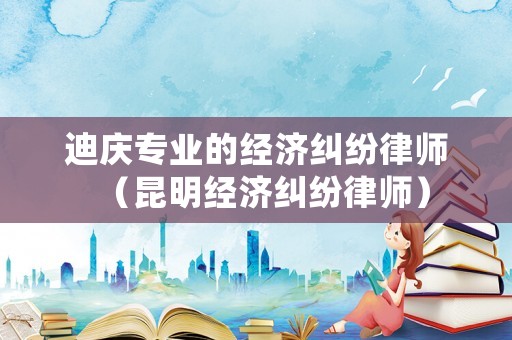 迪慶專業(yè)的經(jīng)濟糾紛律師（昆明經(jīng)濟糾紛律師）