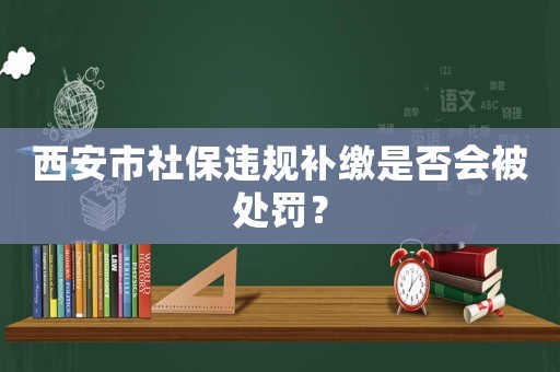 西安市社保違規補繳是否會被處罰？