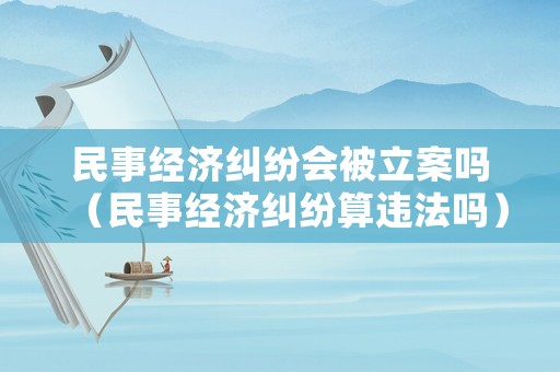 民事經(jīng)濟(jì)糾紛會(huì)被立案嗎（民事經(jīng)濟(jì)糾紛算違法嗎）