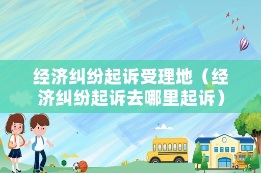 經(jīng)濟(jì)糾紛起訴受理地（經(jīng)濟(jì)糾紛起訴去哪里起訴）