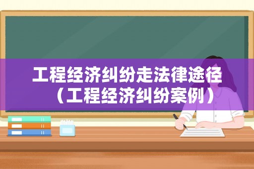 工程經濟糾紛走法律途徑（工程經濟糾紛案例）