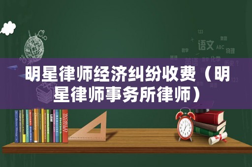 明星律師經濟糾紛收費（明星律師事務所律師）