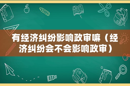 有經(jīng)濟糾紛影響政審嘛（經(jīng)濟糾紛會不會影響政審）