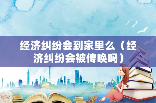 經濟糾紛會到家里么（經濟糾紛會被傳喚嗎）
