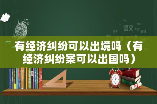 有經濟糾紛可以出境嗎（有經濟糾紛案可以出國嗎）