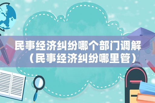 民事經濟糾紛哪個部門調解（民事經濟糾紛哪里管）