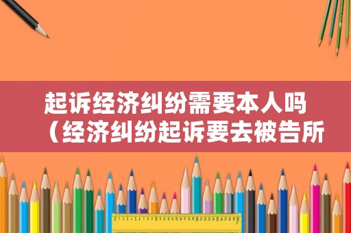 起訴經濟糾紛需要本人嗎（經濟糾紛起訴要去被告所在地嗎）