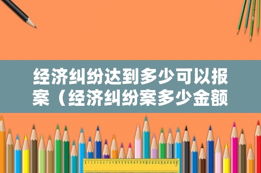 經濟糾紛達到多少可以報案（經濟糾紛案多少金額可以立案?）