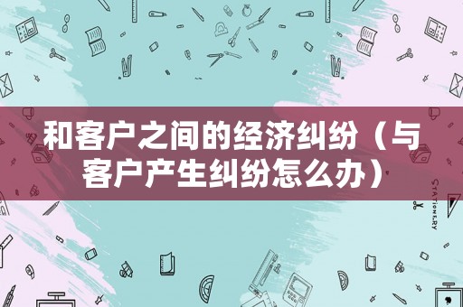 和客戶之間的經濟糾紛（與客戶產生糾紛怎么辦）