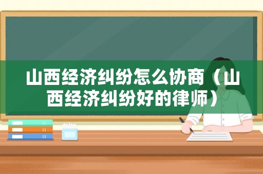 山西經濟糾紛怎么協商（山西經濟糾紛好的律師）
